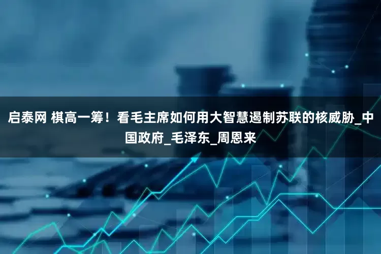 启泰网 棋高一筹！看毛主席如何用大智慧遏制苏联的核威胁_中国政府_毛泽东_周恩来