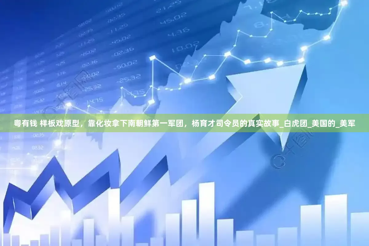 粤有钱 样板戏原型，靠化妆拿下南朝鲜第一军团，杨育才司令员的真实故事_白虎团_美国的_美军
