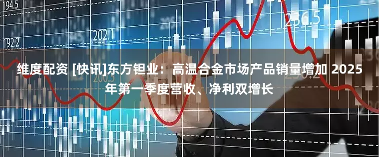 维度配资 [快讯]东方钽业：高温合金市场产品销量增加 2025年第一季度营收、净利双增长