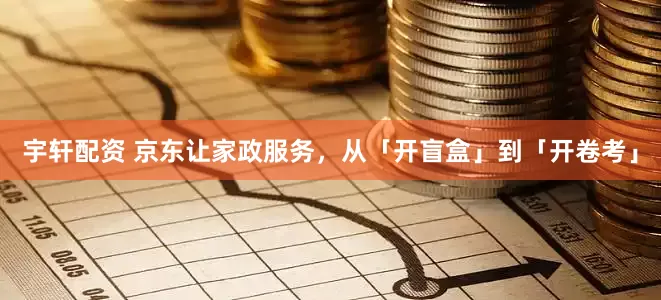 宇轩配资 京东让家政服务，从「开盲盒」到「开卷考」