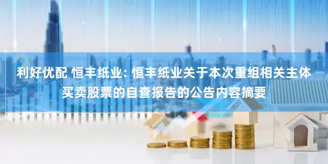 利好优配 恒丰纸业: 恒丰纸业关于本次重组相关主体买卖股票的自查报告的公告内容摘要