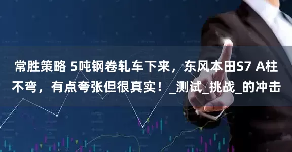 常胜策略 5吨钢卷轧车下来，东风本田S7 A柱不弯，有点夸张但很真实！_测试_挑战_的冲击