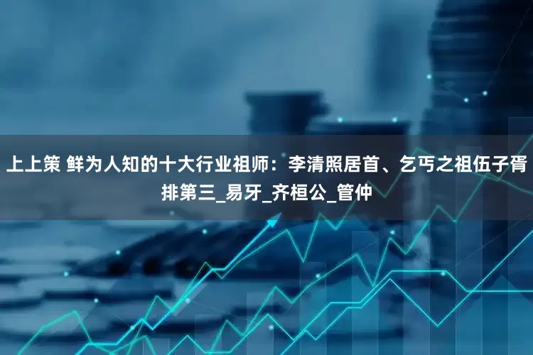 上上策 鲜为人知的十大行业祖师：李清照居首、乞丐之祖伍子胥排第三_易牙_齐桓公_管仲
