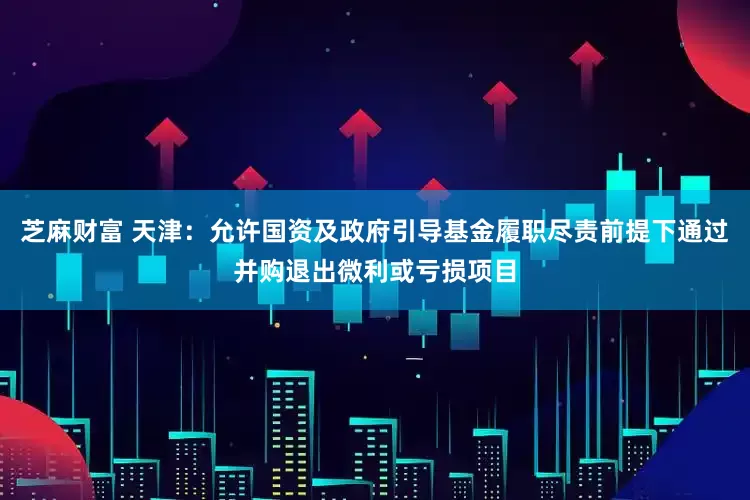 芝麻财富 天津：允许国资及政府引导基金履职尽责前提下通过并购退出微利或亏损项目
