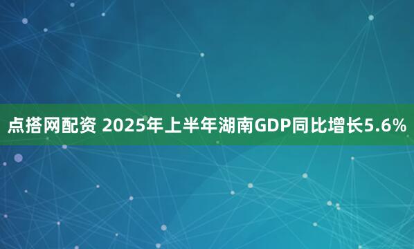 点搭网配资 2025年上半年湖南GDP同比增长5.6%