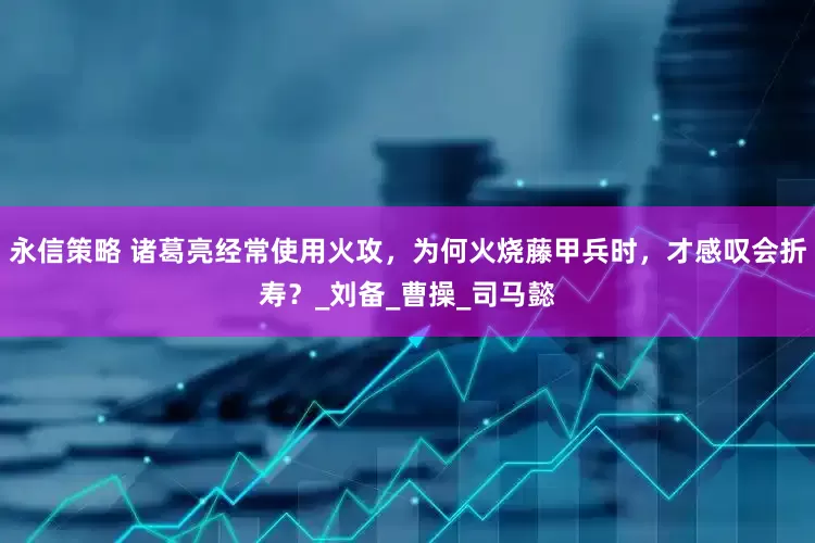 永信策略 诸葛亮经常使用火攻，为何火烧藤甲兵时，才感叹会折寿？_刘备_曹操_司马懿