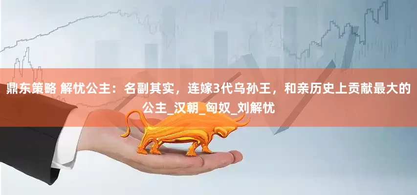 鼎东策略 解忧公主：名副其实，连嫁3代乌孙王，和亲历史上贡献最大的公主_汉朝_匈奴_刘解忧
