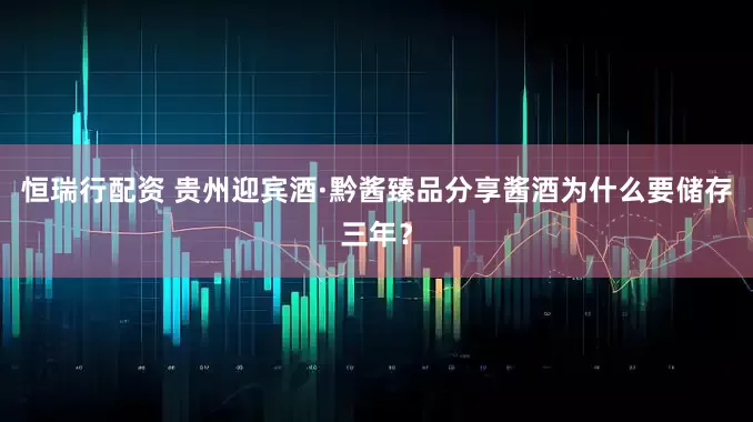 恒瑞行配资 贵州迎宾酒·黔酱臻品分享酱酒为什么要储存三年？