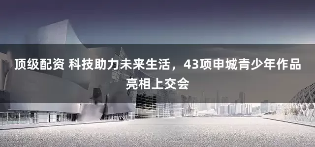 顶级配资 科技助力未来生活，43项申城青少年作品亮相上交会