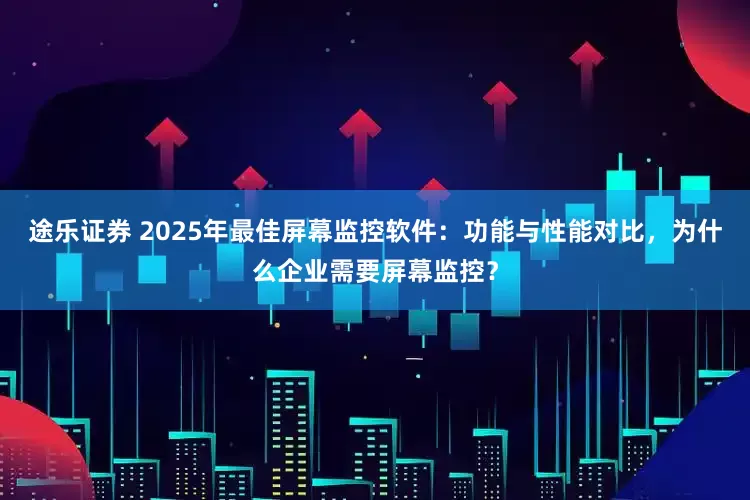 途乐证券 2025年最佳屏幕监控软件：功能与性能对比，为什么企业需要屏幕监控？