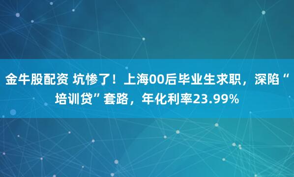 金牛股配资 坑惨了！上海00后毕业生求职，深陷“培训贷”套路，年化利率23.99%