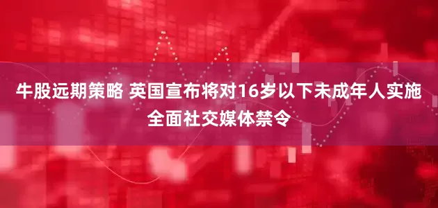 牛股远期策略 英国宣布将对16岁以下未成年人实施全面社交媒体禁令