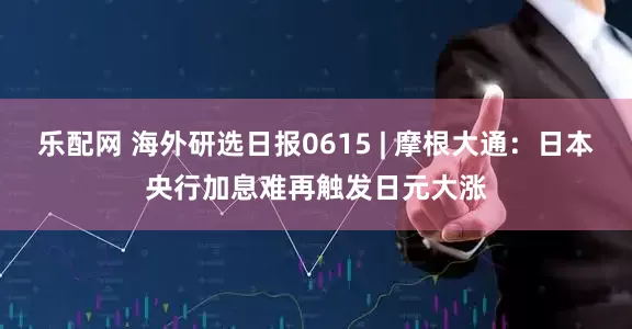 乐配网 海外研选日报0615 | 摩根大通：日本央行加息难再触发日元大涨
